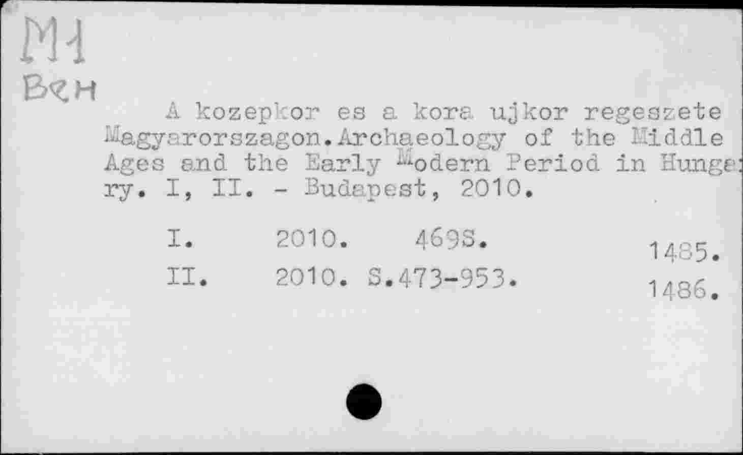 ﻿В<£М
A kozepkor es a kora ujkor regeazete Kagyarorszagon.Archaeology of the Kiddle Ages and the Early ^odern Period in Hunge ry. I, II. - Budapest, 2010.
I. 2010.	4693.
II. 2010. S.473-953.
14З5.
I486.